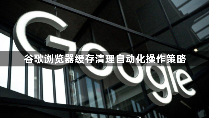 谷歌浏览器缓存清理自动化操作策略1