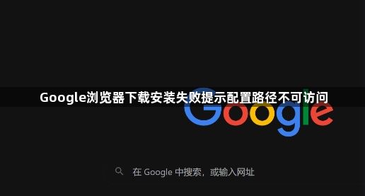 Google浏览器下载安装失败提示配置路径不可访问1