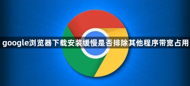 google浏览器下载安装缓慢是否排除其他程序带宽占用1