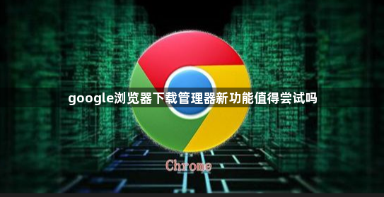 google浏览器下载管理器新功能值得尝试吗1