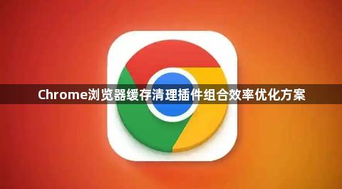 Chrome浏览器缓存清理插件组合效率优化方案1
