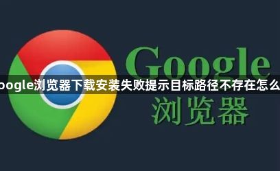 google浏览器下载安装失败提示目标路径不存在怎么办1