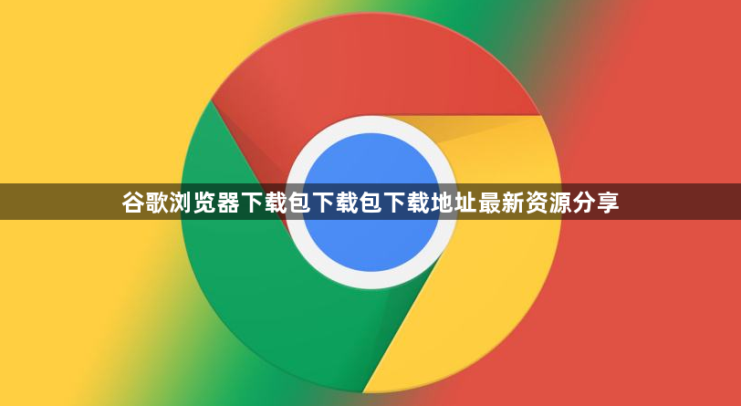 谷歌浏览器下载包下载包下载地址最新资源分享1