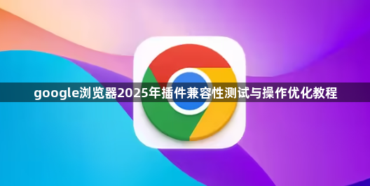 google浏览器2025年插件兼容性测试与操作优化教程1