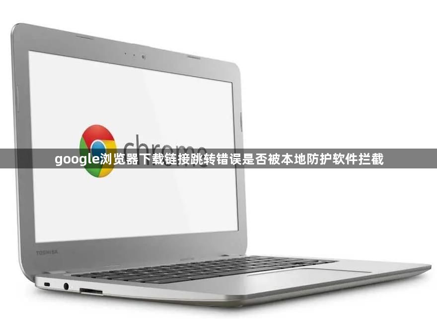 google浏览器下载链接跳转错误是否被本地防护软件拦截1